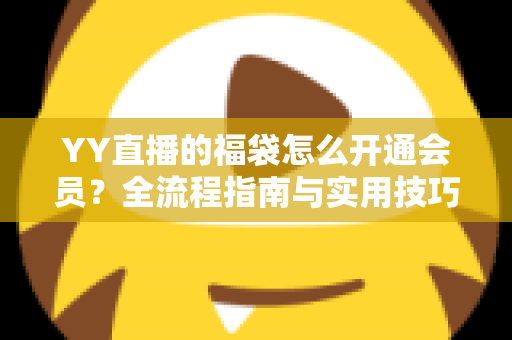 YY直播的福袋怎么开通会员?全流程指南与实用技巧深度解析 YY直播的福袋怎么开通会员?全流程指南与实用技巧深度解析