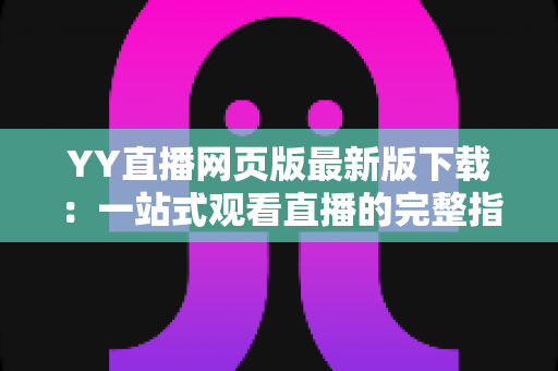 YY直播网页版最新版下载:一站式观看直播的完整指南与实用技巧 YY直播网页版最新版下载:一站式观看直播的完整指南与实用技巧