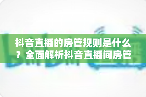 抖音直播的房管规则是什么？全面解析抖音直播间房管的设置条件、职责权限与管理办法