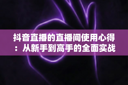 抖音直播的直播间使用心得：从新手到高手的全面实战指南