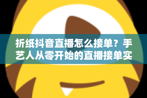 折纸抖音直播怎么接单?手艺人从零开始的直播接单实战指南 折纸抖音直播怎么接单?手艺人从零开始的直播接单实战指南