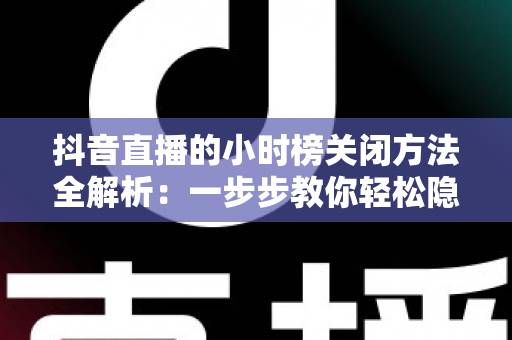 抖音直播的小时榜关闭方法全解析：一步步教你轻松隐藏榜单，打造更清爽的直播间体验