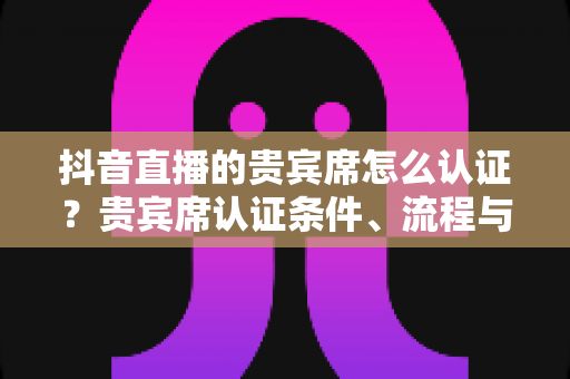 抖音直播的贵宾席怎么认证？贵宾席认证条件、流程与实用技巧全解析