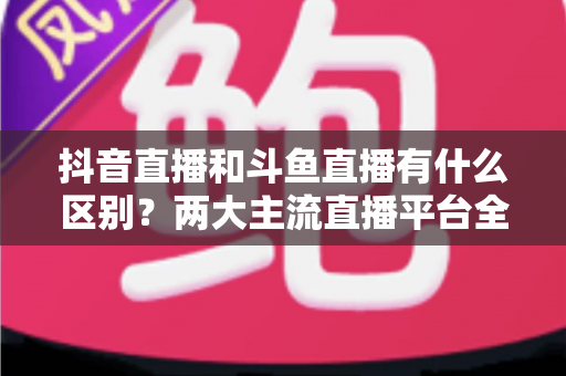 抖音直播和斗鱼直播有什么区别?两大主流直播平台全面对比与选择指南 抖音直播和斗鱼直播有什么区别?两大主流直播平台全面对比与选择指南