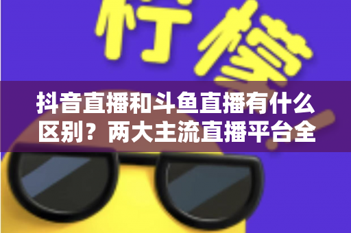 抖音直播和斗鱼直播有什么区别?两大主流直播平台全面对比与选择指南 抖音直播和斗鱼直播有什么区别?两大主流直播平台全面对比与选择指南