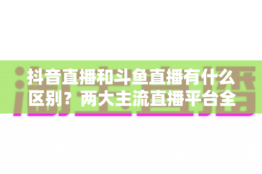 抖音直播和斗鱼直播有什么区别?两大主流直播平台全面对比与选择指南 抖音直播和斗鱼直播有什么区别?两大主流直播平台全面对比与选择指南