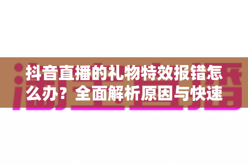 抖音直播的礼物特效报错怎么办?全面解析原因与快速修复指南 抖音直播的礼物特效报错怎么办?全面解析原因与快速修复指南