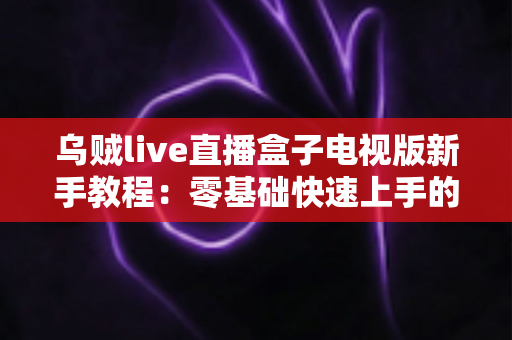 乌贼live直播盒子电视版新手教程：零基础快速上手的完整安装与使用指南