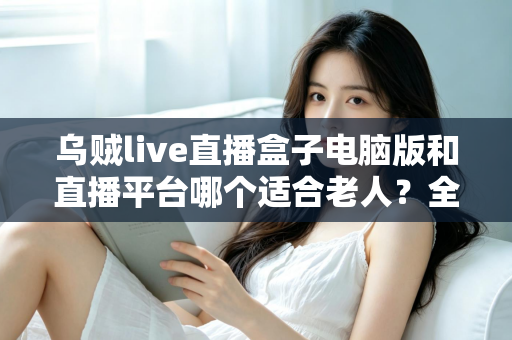 乌贼live直播盒子电脑版和直播平台哪个适合老人？全方位对比帮您做出明智选择