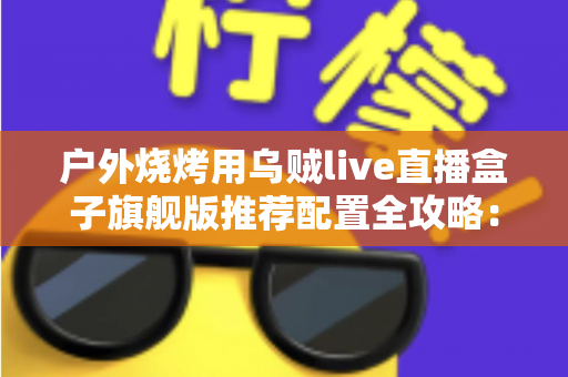 户外烧烤用乌贼live直播盒子旗舰版推荐配置全攻略：从设备选型到开播实战的完整设备指南