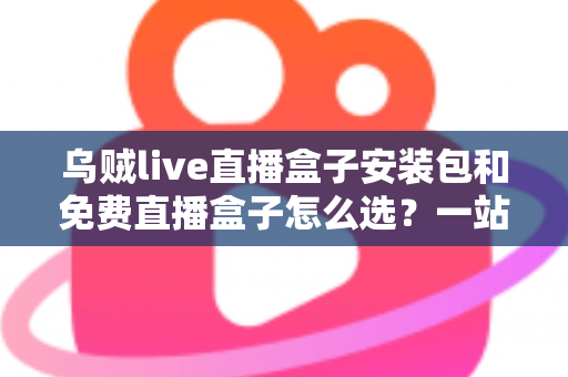乌贼live直播盒子安装包和免费直播盒子怎么选？一站式选择指南与避坑攻略