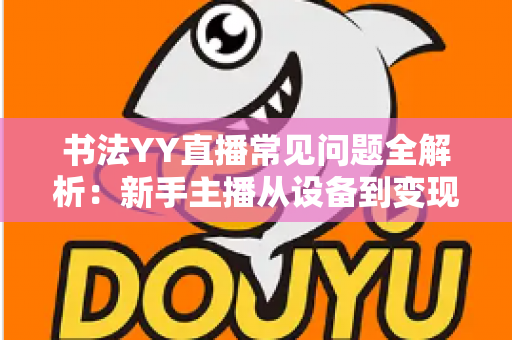 书法YY直播常见问题全解析：新手主播从设备到变现的一站式答疑指南