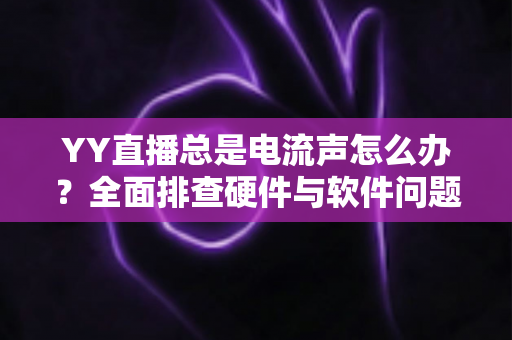 YY直播总是电流声怎么办？全面排查硬件与软件问题，让直播音质瞬间清晰