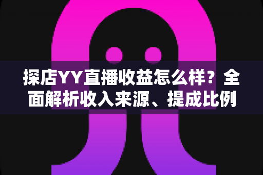 探店YY直播收益怎么样？全面解析收入来源、提成比例与赚钱技巧