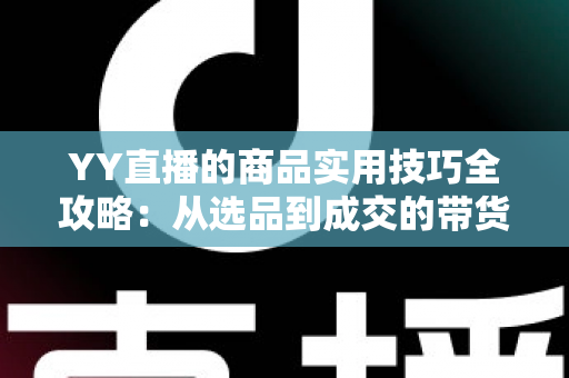 YY直播的商品实用技巧全攻略：从选品到成交的带货实战指南