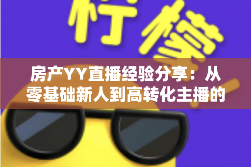 房产YY直播经验分享：从零基础新人到高转化主播的实战运营全攻略