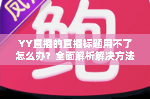 YY直播的直播标题用不了怎么办？全面解析解决方法与实用技巧