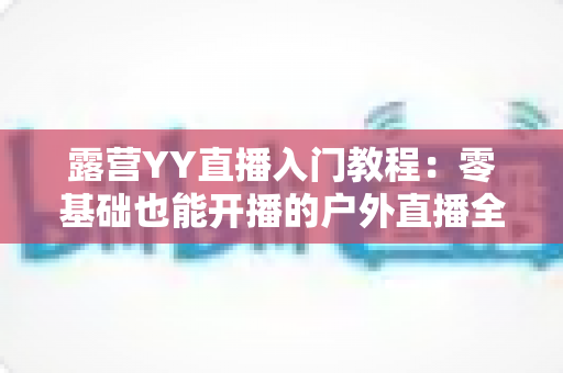 露营YY直播入门教程：零基础也能开播的户外直播全攻略