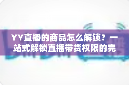 YY直播的商品怎么解锁？一站式解锁直播带货权限的完整操作指南