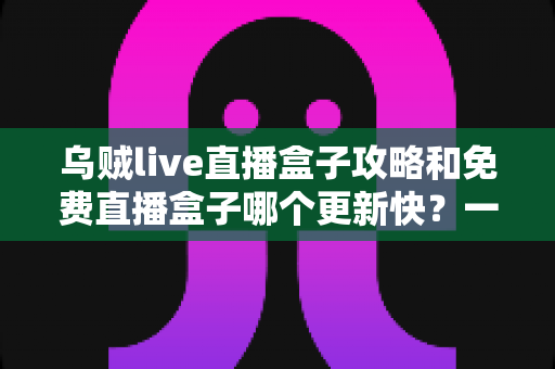 乌贼live直播盒子攻略和免费直播盒子哪个更新快？一站式解析与避坑指南