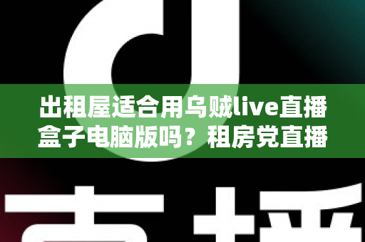 出租屋适合用乌贼live直播盒子电脑版吗?租房党直播设备选择全攻略 出租屋适合用乌贼live直播盒子电脑版吗?租房党直播设备选择全攻略