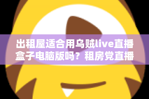 出租屋适合用乌贼live直播盒子电脑版吗?租房党直播设备选择全攻略 出租屋适合用乌贼live直播盒子电脑版吗?租房党直播设备选择全攻略