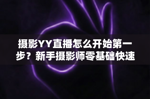 摄影YY直播怎么开始第一步？新手摄影师零基础快速开播的完整实战指南