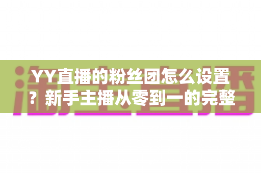 YY直播的粉丝团怎么设置？新手主播从零到一的完整运营攻略