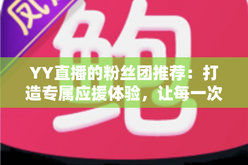 YY直播的粉丝团推荐：打造专属应援体验，让每一次陪伴都更有价值——新手入门与进阶攻略全解析