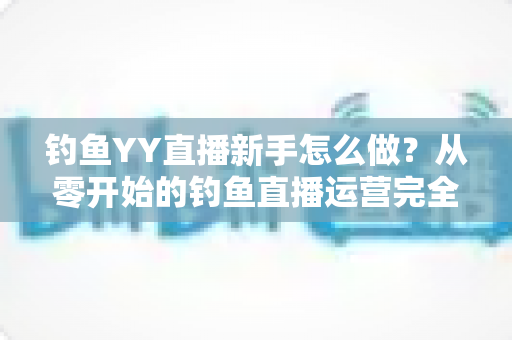 钓鱼YY直播新手怎么做？从零开始的钓鱼直播运营完全指南