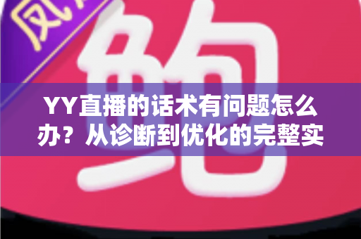 YY直播的话术有问题怎么办？从诊断到优化的完整实战指南