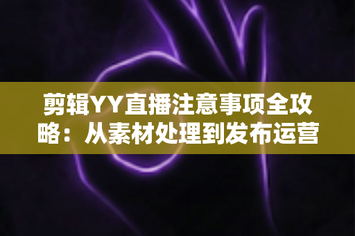 剪辑YY直播注意事项全攻略：从素材处理到发布运营的核心要点与避坑指南