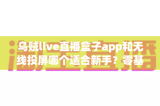 乌贼live直播盒子app和无线投屏哪个适合新手？零基础快速上手的直播与大屏工具选型全指南