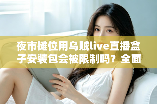 夜市摊位用乌贼live直播盒子安装包会被限制吗？全面解析使用限制、合规要点与避坑指南