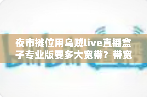 夜市摊位用乌贼live直播盒子专业版要多大宽带？带宽配置与直播优化全攻略