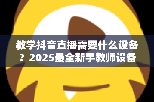教学抖音直播需要什么设备？2025最全新手教师设备清单与避坑选购指南