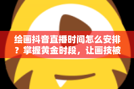 绘画抖音直播时间怎么安排？掌握黄金时段，让画技被更多人看见的实战攻略
