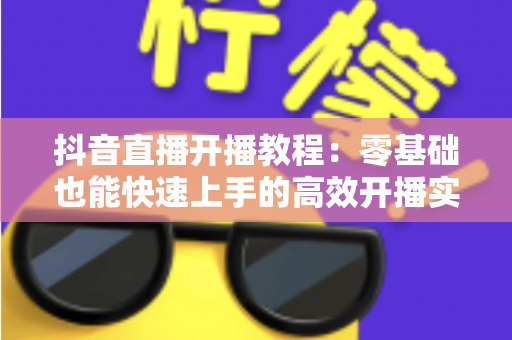 抖音直播开播教程:零基础也能快速上手的高效开播实战指南 抖音直播开播教程:零基础也能快速上手的高效开播实战指南