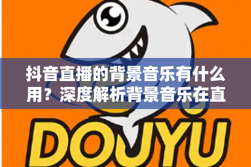 抖音直播的背景音乐有什么用?深度解析背景音乐在直播中的价值与实用技巧 抖音直播的背景音乐有什么用?深度解析背景音乐在直播中的价值与实用技巧
