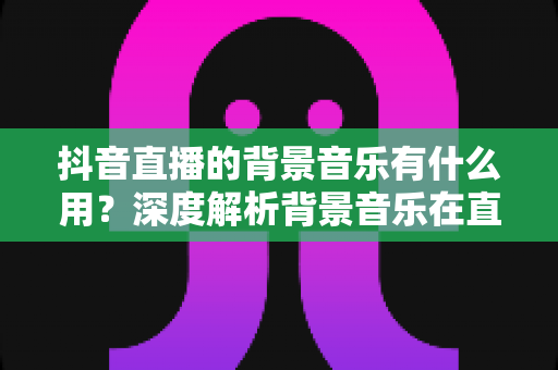 抖音直播的背景音乐有什么用?深度解析背景音乐在直播中的价值与实用技巧 抖音直播的背景音乐有什么用?深度解析背景音乐在直播中的价值与实用技巧