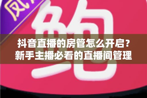 抖音直播的房管怎么开启?新手主播必看的直播间管理全攻略 抖音直播的房管怎么开启?新手主播必看的直播间管理全攻略