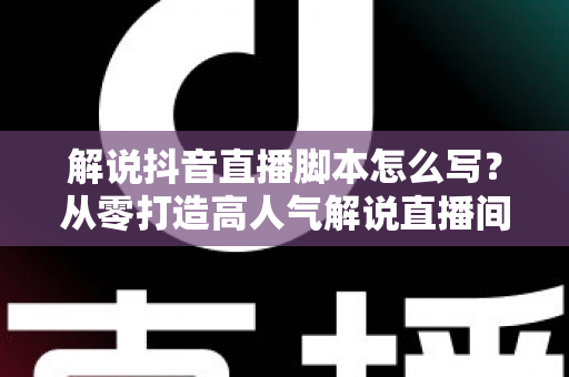 解说抖音直播脚本怎么写?从零打造高人气解说直播间的完整实战指南 解说抖音直播脚本怎么写?从零打造高人气解说直播间的完整实战指南