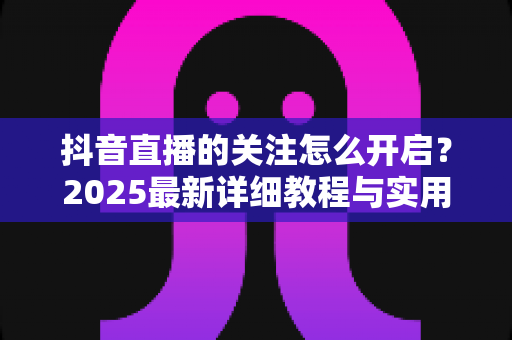 抖音直播的关注怎么开启？2025最新详细教程与实用技巧全解析，助你轻松玩转直播间