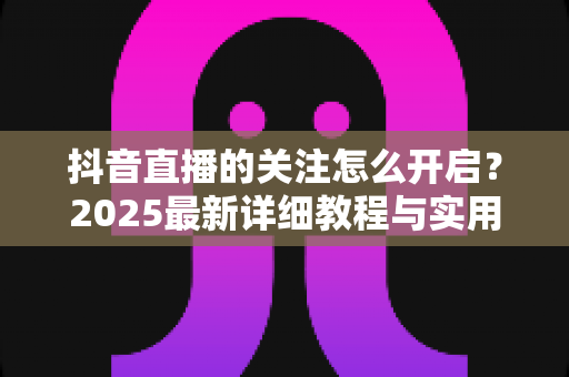 抖音直播的关注怎么开启？2025最新详细教程与实用技巧全解析，助你轻松玩转直播间
