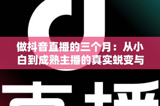 做抖音直播的三个月:从小白到成熟主播的真实蜕变与实战经验全解析 做抖音直播的三个月:从小白到成熟主播的真实蜕变与实战经验全解析