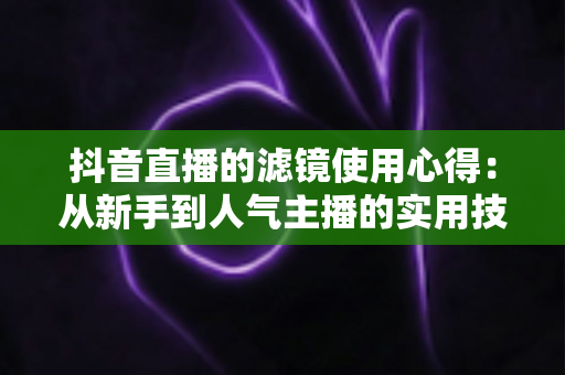 抖音直播的滤镜使用心得:从新手到人气主播的实用技巧全解析 抖音直播的滤镜使用心得:从新手到人气主播的实用技巧全解析