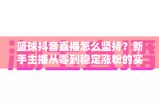 篮球抖音直播怎么坚持？新手主播从零到稳定涨粉的实战指南