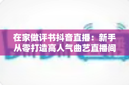 在家做评书抖音直播:新手从零打造高人气曲艺直播间的全攻略 在家做评书抖音直播:新手从零打造高人气曲艺直播间的全攻略
