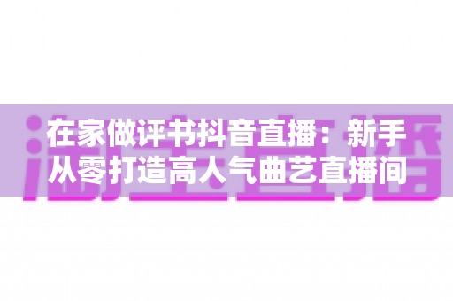 在家做评书抖音直播:新手从零打造高人气曲艺直播间的全攻略 在家做评书抖音直播:新手从零打造高人气曲艺直播间的全攻略