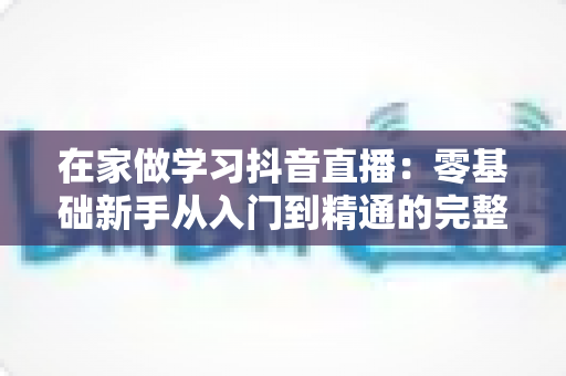 在家做学习抖音直播：零基础新手从入门到精通的完整实战指南